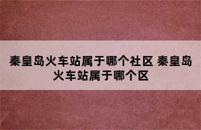 秦皇岛火车站属于哪个社区 秦皇岛火车站属于哪个区